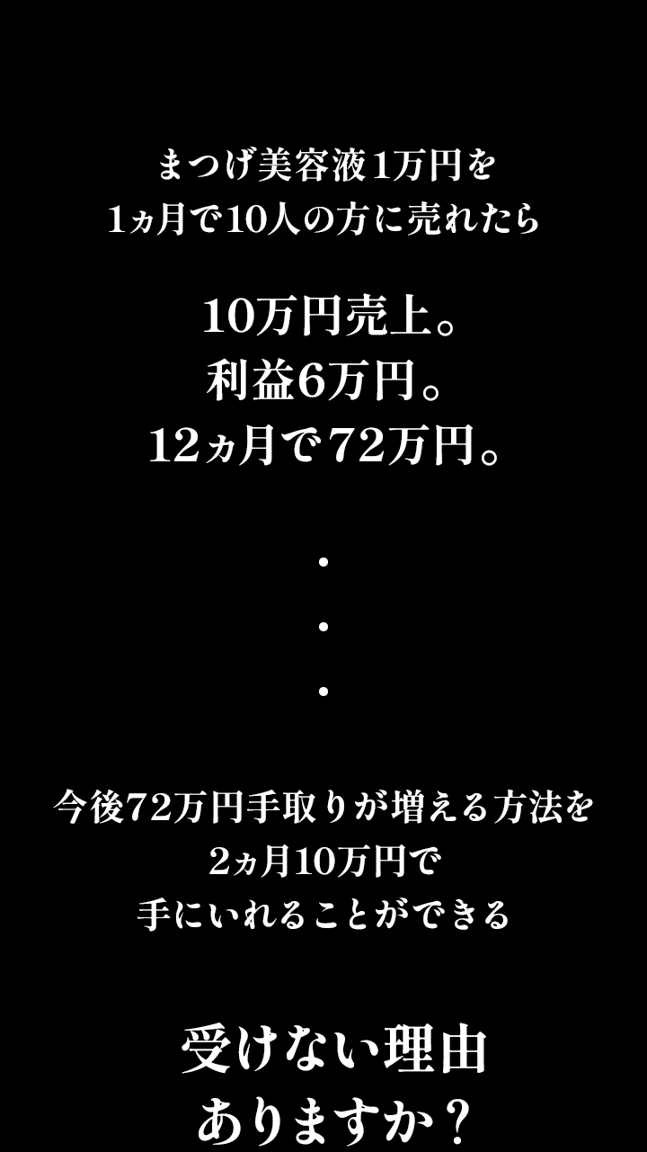 まつげ美容液1万円を2ヶ月で10人の方に売れたら10万円売上。利益6万円。を12ヶ月で72万円。今後72万円手取りが増える方法を2ヶ月10万円で手に入れることができる。受けない理由ありますか？2024年8月10日スタート！ぜひこのチャンスを掴んでください！